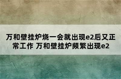 万和壁挂炉烧一会就出现e2后又正常工作 万和壁挂炉频繁出现e2